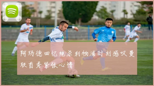 阿玛德回忆绝杀利物浦时刻感叹曼联首秀紧张心情