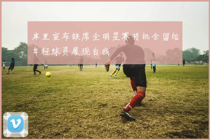 库里宣布缺席全明星赛将机会留给年轻球员展现自我