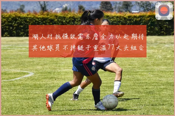 湖人对抗强敌需东詹全力以赴期待其他球员不掉链子重温77大头组合辉煌