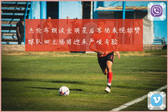 杰伦布朗谈全明星后客场表现称赞球队回主场将迎来严峻考验