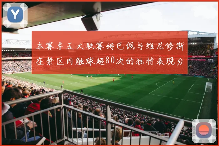 本赛季五大联赛姆巴佩与维尼修斯在禁区内触球超80次的独特表现分析