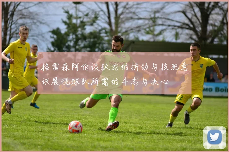 格雷森阿伦谈狄龙的拼劲与技犯意识展现球队所需的斗志与决心