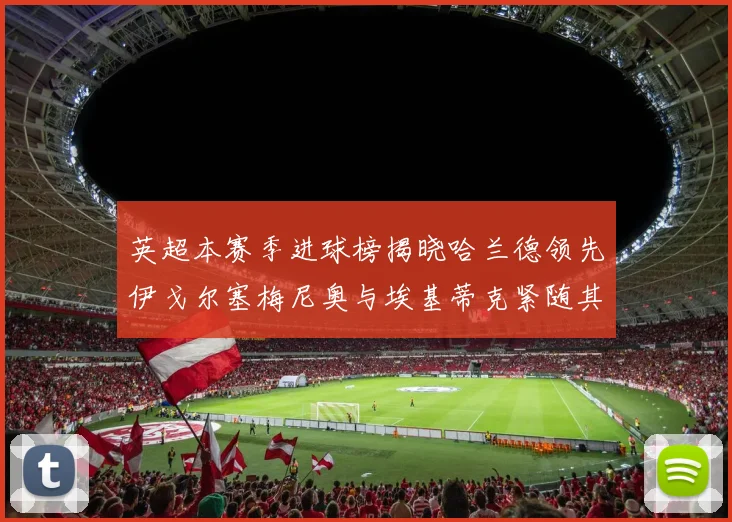 英超本赛季进球榜揭晓哈兰德领先伊戈尔塞梅尼奥与埃基蒂克紧随其后