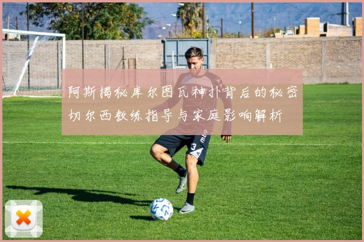 阿斯揭秘库尔图瓦神扑背后的秘密切尔西教练指导与家庭影响解析