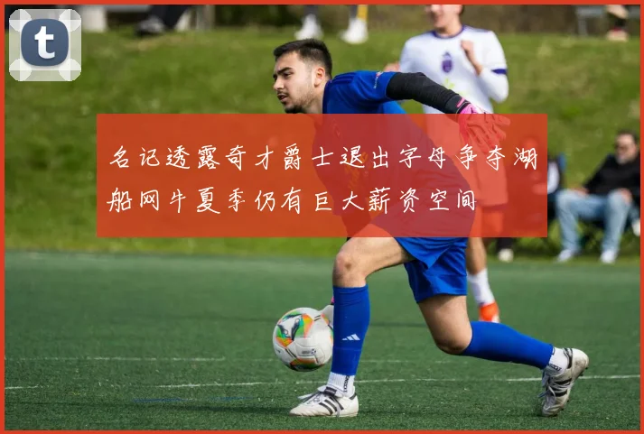 名记透露奇才爵士退出字母争夺湖船网牛夏季仍有巨大薪资空间