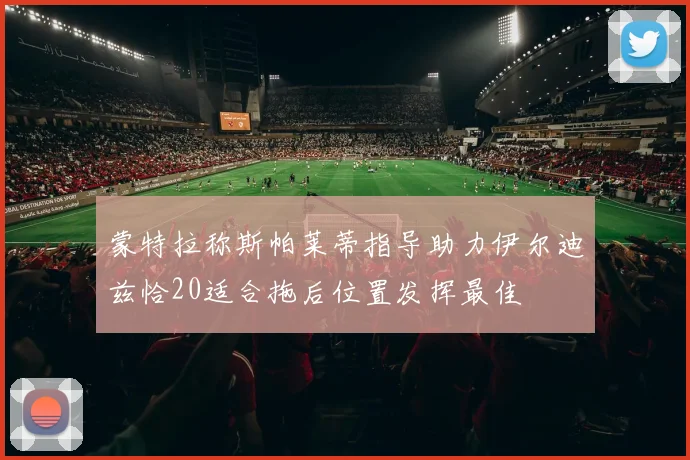 蒙特拉称斯帕莱蒂指导助力伊尔迪兹恰20适合拖后位置发挥最佳