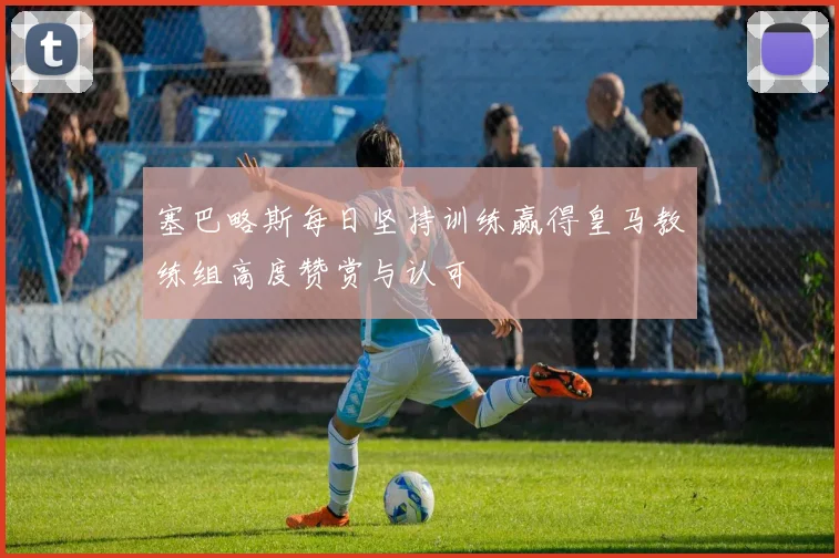 塞巴略斯每日坚持训练赢得皇马教练组高度赞赏与认可
