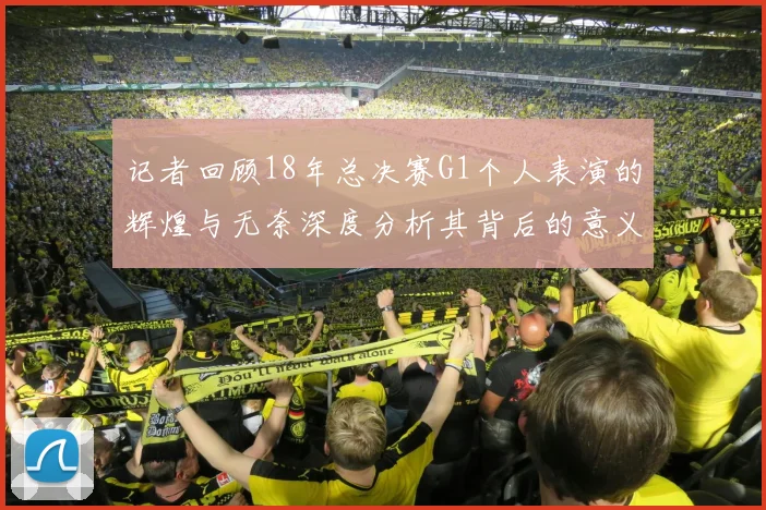 记者回顾18年总决赛G1个人表演的辉煌与无奈深度分析其背后的意义与影响